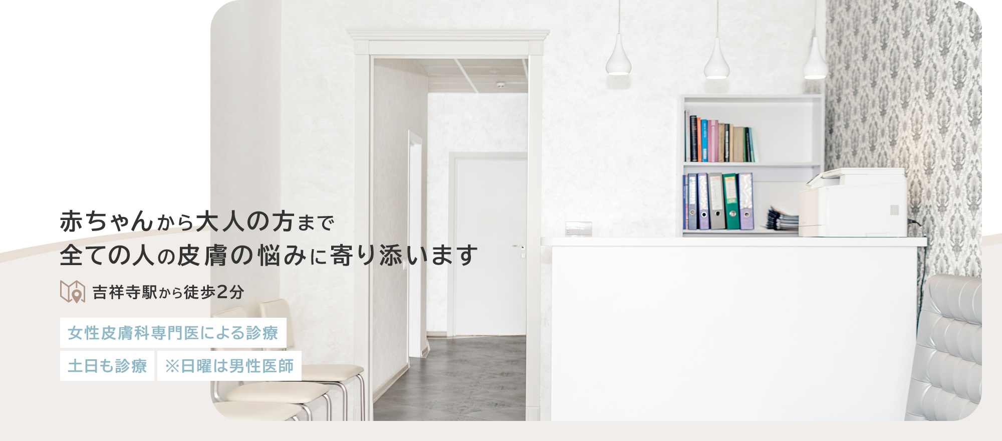 赤ちゃんから大人の方まで全ての人の皮膚の悩みに寄り添います 吉祥寺駅から徒歩2分 女性皮膚科専門医による診療 土日も診療 ※日曜は男性医師