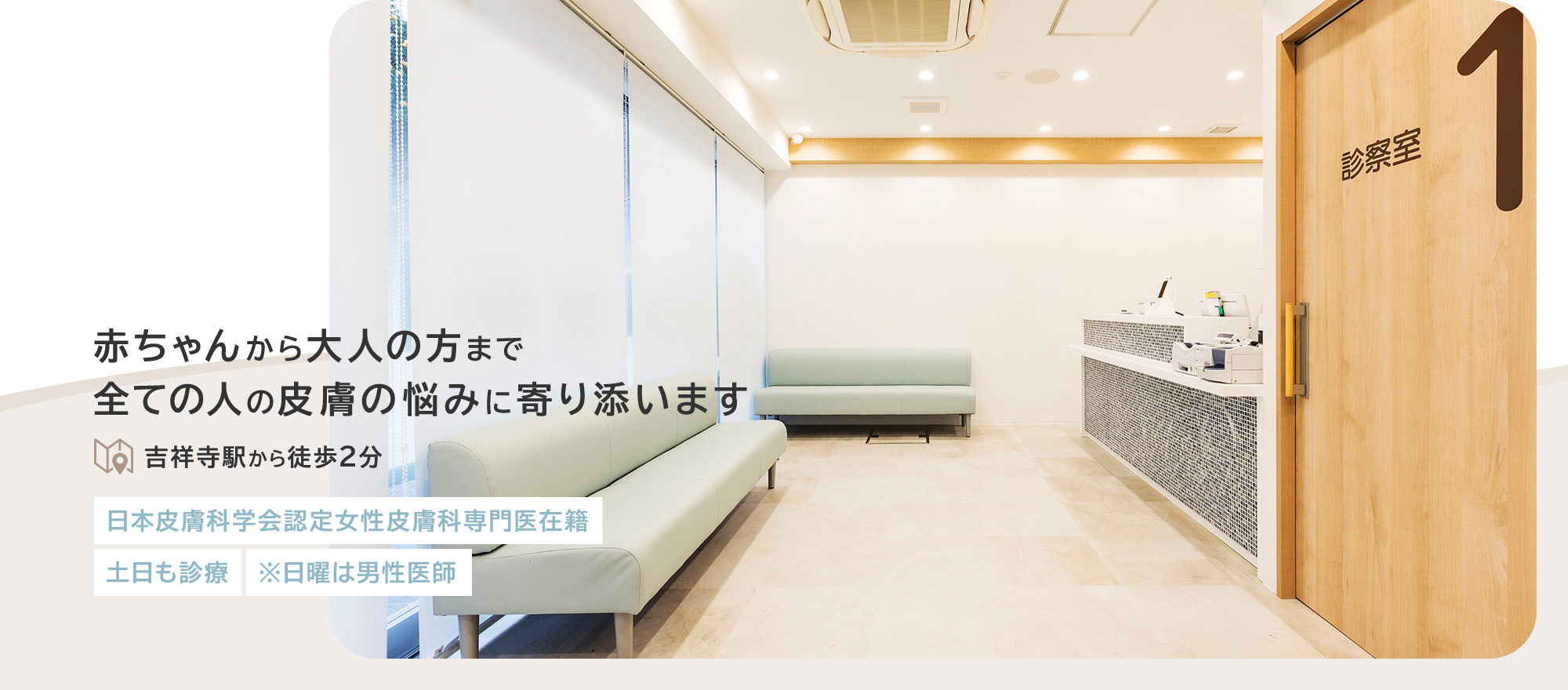 赤ちゃんから大人の方まで全ての人の皮膚の悩みに寄り添います 吉祥寺駅から徒歩2分 日本皮膚科学会認定女性皮膚科専門医在籍 土日も診療 ※日曜は男性医師